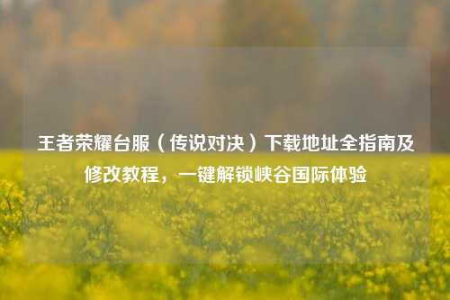 王者荣耀台服(传说对决)下载地址全指南及修改教程,一键解锁峡谷国际体验