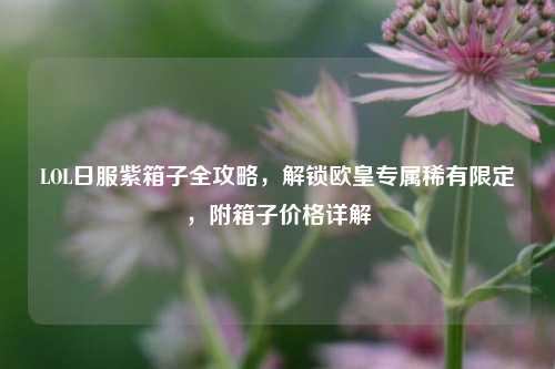 LOL日服紫箱子全攻略，解锁欧皇专属稀有限定，附箱子价格详解