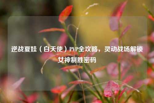 逆战夏娃(白天使)PVP全攻略,灵动战场解锁女神制胜密码