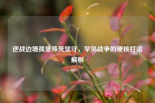 逆战边境孤堡殊死坚守,罕见战争的硬核打法解析