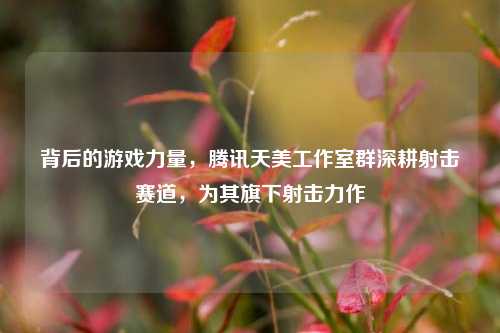 背后的游戏力量,腾讯天美工作室群深耕射击赛道,为其旗下射击力作