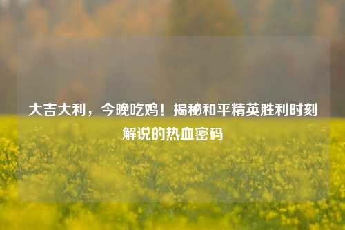 大吉大利,今晚吃鸡!揭秘和平精英胜利时刻解说的热血密码