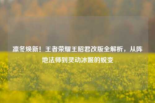凛冬焕新！王者荣耀王昭君改版全解析，从阵地法师到灵动冰姬的蜕变