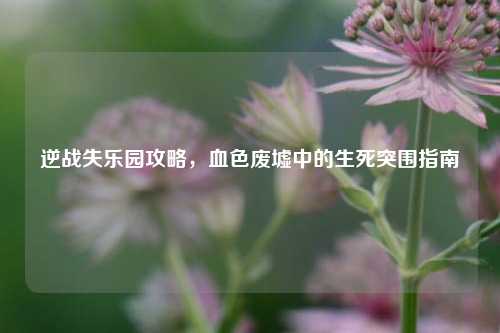 逆战失乐园攻略，血色废墟中的生死突围指南