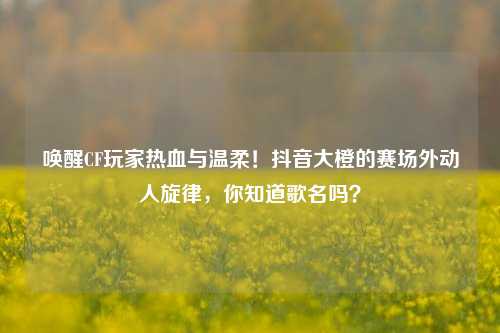 唤醒CF玩家热血与温柔!抖音大橙的赛场外动人旋律,你知道歌名吗?