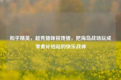 和平精英,超秀猪咪筱馋猪,把海岛战场玩成零食补给站的快乐战神