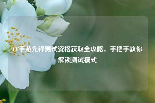 CF手游先锋测试资格获取全攻略,手把手教你解锁测试模式