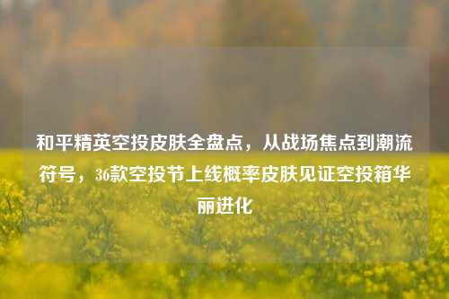和平精英空投皮肤全盘点,从战场焦点到潮流符号,36款空投节上线概率皮肤见证空投箱华丽进化