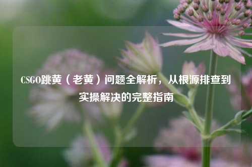 CSGO跳黄（老黄）问题全解析，从根源排查到实操解决的完整指南