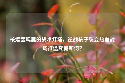 核爆轰鸣里的战术灯塔,逆战核子裂变热血战场征途究竟如何?