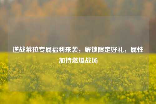 逆战莱拉专属福利来袭，解锁限定好礼，属性加持燃爆战场