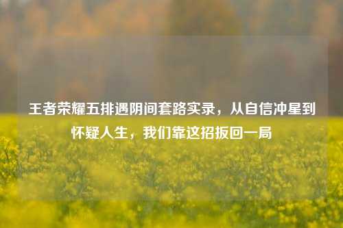 王者荣耀五排遇阴间套路实录,从自信冲星到怀疑人生,我们靠这招扳回一局