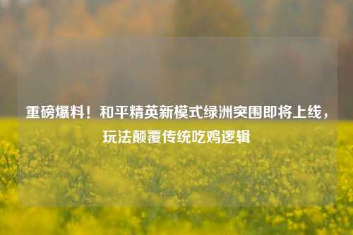 重磅爆料!和平精英新模式绿洲突围即将上线,玩法颠覆传统吃鸡逻辑