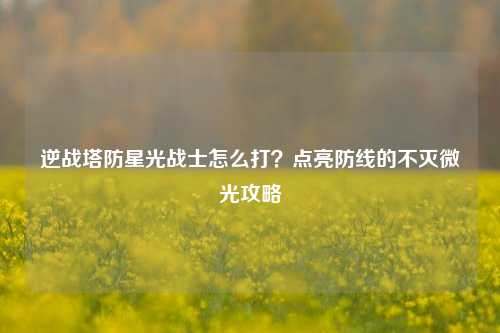 逆战塔防星光战士怎么打?点亮防线的不灭微光攻略
