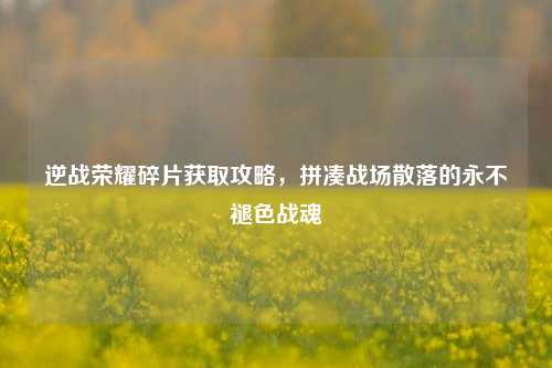 逆战荣耀碎片获取攻略，拼凑战场散落的永不褪色战魂