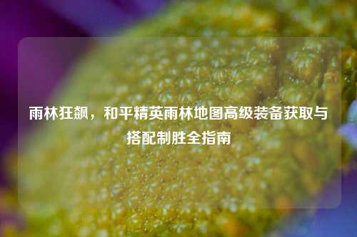 雨林狂飙,和平精英雨林地图高级装备获取与搭配制胜全指南