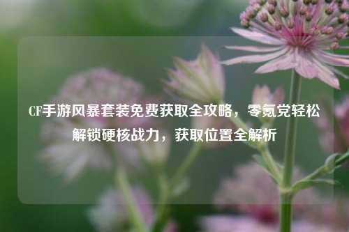 CF手游风暴套装免费获取全攻略，零氪党轻松解锁硬核战力，获取位置全解析