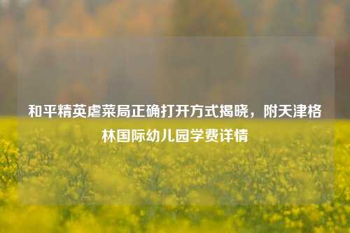 和平精英虐菜局正确打开方式揭晓，附天津格林国际幼儿园学费详情