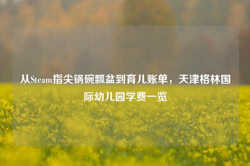 从Steam指尖锅碗瓢盆到育儿账单，天津格林国际幼儿园学费一览