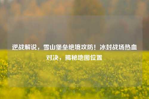 逆战解说，雪山堡垒绝境攻防！冰封战场热血对决，揭秘地图位置