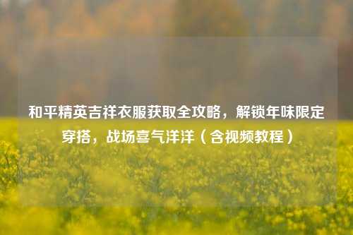 和平精英吉祥衣服获取全攻略,解锁年味限定穿搭,战场喜气洋洋(含视频教程)