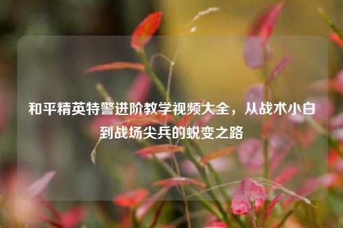 和平精英特警进阶教学视频大全,从战术小白到战场尖兵的蜕变之路