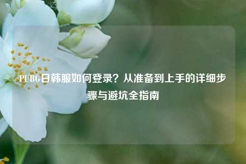 PUBG日韩服如何登录？从准备到上手的详细步骤与避坑全指南