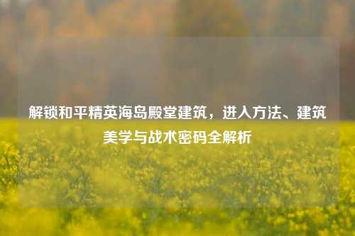 解锁和平精英海岛殿堂建筑，进入方法、建筑美学与战术密码全解析