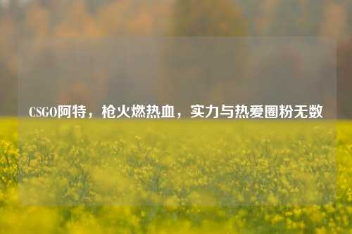 CSGO阿特,枪火燃热血,实力与热爱圈粉无数