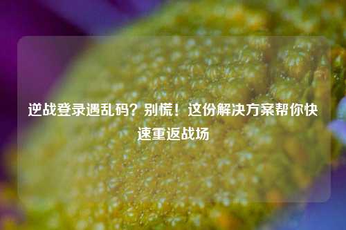 逆战登录遇乱码？别慌！这份解决方案帮你快速重返战场