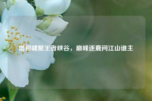 信邦啸聚王者峡谷,巅峰逐鹿问江山谁主