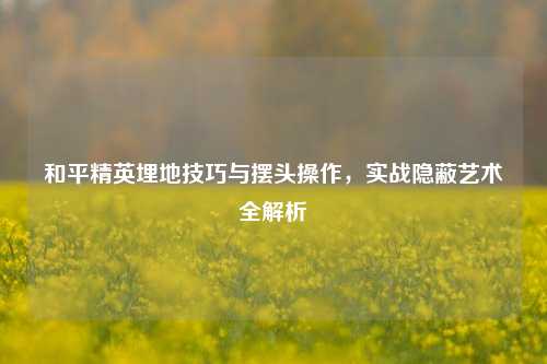和平精英埋地技巧与摆头操作，实战隐蔽艺术全解析