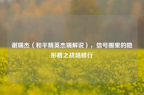 谢瑞杰(和平精英杰瑞解说),信号圈里的隐形盾之战场修行