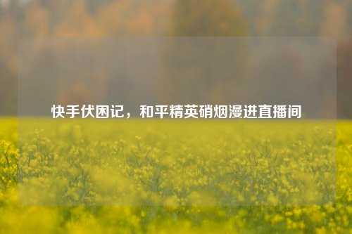 快手伏困记,和平精英硝烟漫进直播间