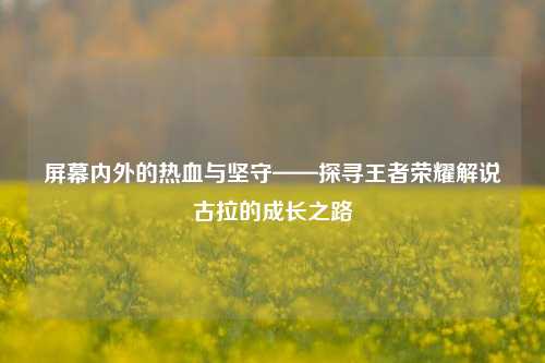 屏幕内外的热血与坚守——探寻王者荣耀解说古拉的成长之路