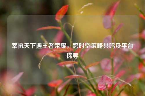 宰执天下遇王者荣耀，跨时空策略共鸣及平台探寻