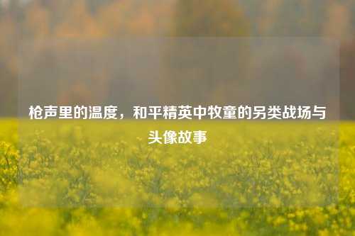 枪声里的温度，和平精英中牧童的另类战场与头像故事