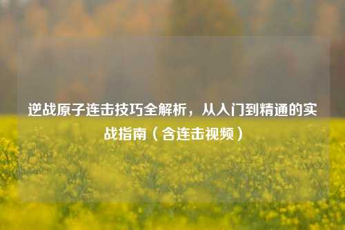 逆战原子连击技巧全解析，从入门到精通的实战指南（含连击视频）