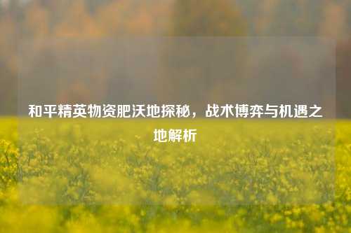 和平精英物资肥沃地探秘，战术博弈与机遇之地解析