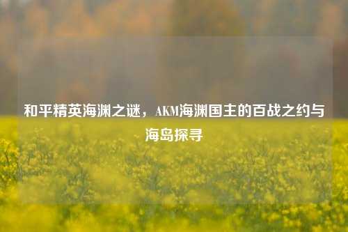 和平精英海渊之谜，AKM海渊国主的百战之约与海岛探寻