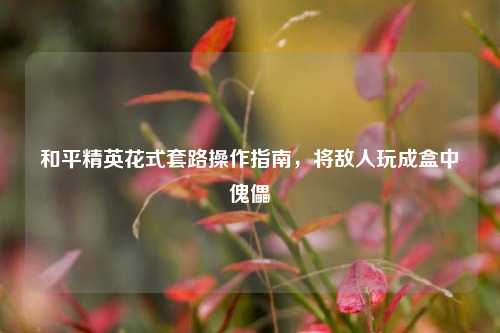 和平精英花式套路操作指南,将敌人玩成盒中傀儡