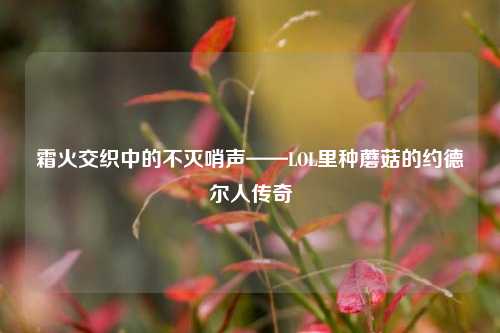 霜火交织中的不灭哨声——LOL里种蘑菇的约德尔人传奇