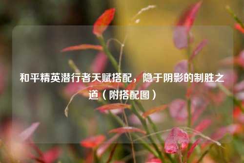 和平精英潜行者天赋搭配，隐于阴影的制胜之道（附搭配图）