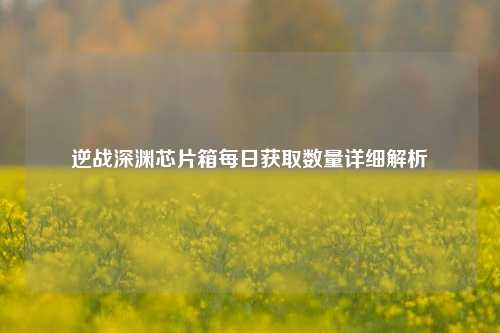 逆战深渊芯片箱每日获取数量详细解析