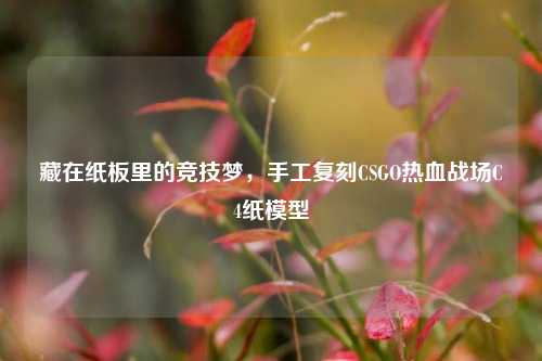 藏在纸板里的竞技梦，手工复刻CSGO热血战场C4纸模型