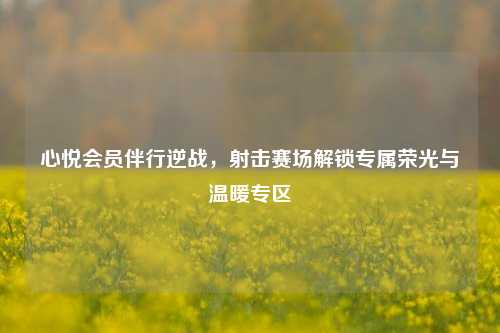 心悦会员伴行逆战，射击赛场解锁专属荣光与温暖专区