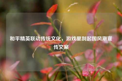和平精英联动传统文化，游戏里刮起国风潮宣传文案