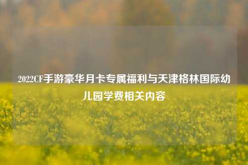 2022CF手游豪华月卡专属福利与天津格林国际幼儿园学费相关内容