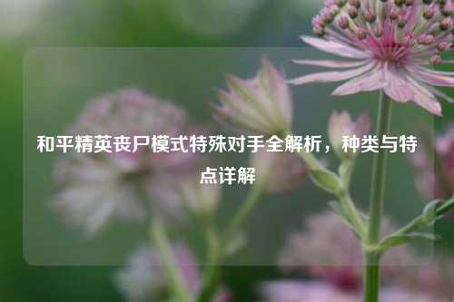 和平精英丧尸模式特殊对手全解析，种类与特点详解