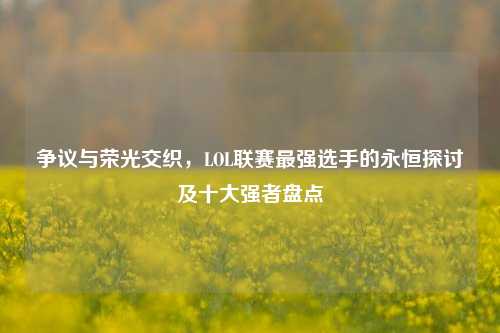 争议与荣光交织，LOL联赛最强选手的永恒探讨及十大强者盘点